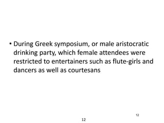• During Greek symposium, or male aristocratic 
drinking party, which female attendees were 
restricted to entertainers such as flute-girls and 
dancers as well as courtesans 
12 
12 
 