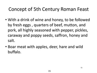 Concept of 5th Century Roman Feast 
• With a drink of wine and honey, to be followed 
by fresh eggs , quarters of beef, mutton, and 
pork, all highly seasoned with pepper, pickles, 
caraway and poppy seeds, saffron, honey and 
salt. 
• Boar meat with apples, deer, hare and wild 
buffalo. 
15 
11 
 