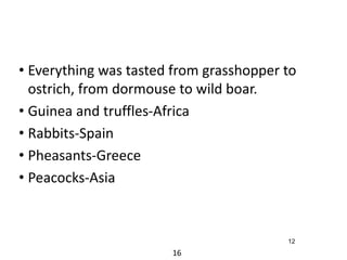 • Everything was tasted from grasshopper to 
ostrich, from dormouse to wild boar. 
• Guinea and truffles-Africa 
• Rabbits-Spain 
• Pheasants-Greece 
• Peacocks-Asia 
16 
12 
 