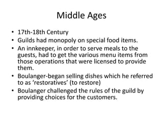 Middle Ages 
• 17th-18th Century 
• Guilds had monopoly on special food items. 
• An innkeeper, in order to serve meals to the 
guests, had to get the various menu items from 
those operations that were licensed to provide 
them. 
• Boulanger-began selling dishes which he referred 
to as ‘restoratives’ (to restore) 
• Boulanger challenged the rules of the guild by 
providing choices for the customers. 
 