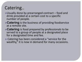 Catering.. 
Usually done by prearranged contract – food and 
drink provided at a certain cost to a specific 
number of people. 
Catering is the business of providing foodservice 
at a remote site. 
Catering is food prepared by professionals to be 
served to a group of people at a designated place 
for a designated time and fee. 
 Catering has been considered a “service for the 
wealthy,” it is now in demand for many occasions. 
 