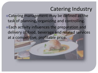 Catering Industry 
Catering management-may be defined as the 
task of planning, organizing and controlling. 
Each activity influences the preparation and 
delivery of food, beverage and related services 
at a competitive, profitable price. 
 