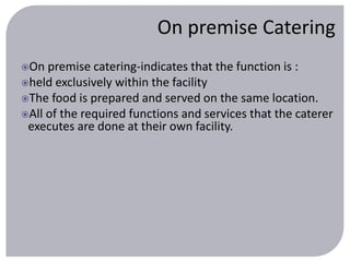 On premise Catering 
On premise catering-indicates that the function is : 
held exclusively within the facility 
The food is prepared and served on the same location. 
All of the required functions and services that the caterer 
executes are done at their own facility. 
 