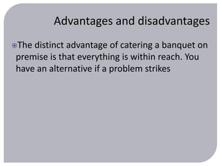 Advantages and disadvantages 
The distinct advantage of catering a banquet on 
premise is that everything is within reach. You 
have an alternative if a problem strikes 
 