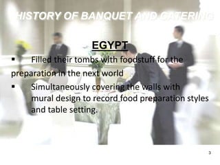 HISTORY OF BANQUET AND CATERING 
3 
EGYPT 
 Filled their tombs with foodstuff for the 
preparation in the next world 
 Simultaneously covering the walls with 
mural design to record food preparation styles 
and table setting. 
 