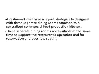 •A restaurant may have a layout strategically designed 
with three separate dining rooms attached to a 
centralized commercial food production kitchen. 
•These separate dining rooms are available at the same 
time to support the restaurant’s operation and for 
reservation and overflow seating 
 