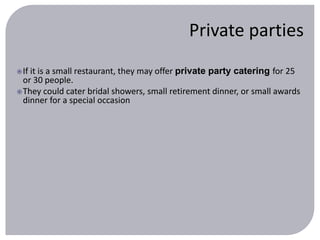 Private parties 
If it is a small restaurant, they may offer private party catering for 25 
or 30 people. 
They could cater bridal showers, small retirement dinner, or small awards 
dinner for a special occasion 
 