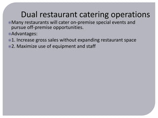 Dual restaurant catering operations 
Many restaurants will cater on-premise special events and 
pursue off-premise opportunities. 
Advantages: 
1. Increase gross sales without expanding restaurant space 
2. Maximize use of equipment and staff 
 
