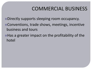 COMMERCIAL BUSINESS 
Directly supports sleeping room occupancy. 
Conventions, trade shows, meetings, incentive 
business and tours 
Has a greater impact on the profitability of the 
hotel 
 