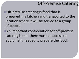 Off-Premise Catering 
Off-premise catering is food that is 
prepared in a kitchen and transported to the 
location where it will be served to a group 
of people. 
An important consideration for off-premise 
catering is that there must be access to 
equipment needed to prepare the food. 
 