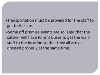 transportation must be provided for the staff to 
get to the site. 
Some off premise events are so large that the 
caterer will have to rent buses to get the wait-staff 
to the location so that they all arrive 
dressed properly at the same time. 
 