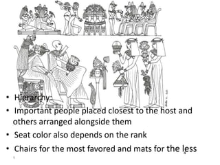 • Hierarchy: 
• Important people placed closest to the host and 
others arranged alongside them 
• Seat color also depends on the rank 
• Chairs for the most favored and mats for the less 4 
6 
 