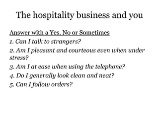The hospitality business and you 
Answer with a Yes, No or Sometimes 
1. Can I talk to strangers? 
2. Am I pleasant and courteous even when under 
stress? 
3. Am I at ease when using the telephone? 
4. Do I generally look clean and neat? 
5. Can I follow orders? 
 
