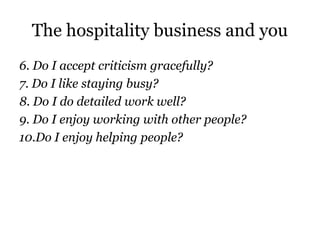 The hospitality business and you 
6. Do I accept criticism gracefully? 
7. Do I like staying busy? 
8. Do I do detailed work well? 
9. Do I enjoy working with other people? 
10.Do I enjoy helping people? 
 