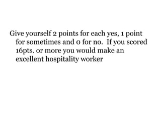 Give yourself 2 points for each yes, 1 point 
for sometimes and 0 for no. If you scored 
16pts. or more you would make an 
excellent hospitality worker 
 