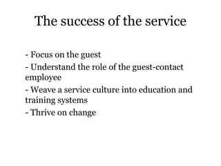 The success of the service 
- Focus on the guest 
- Understand the role of the guest-contact 
employee 
- Weave a service culture into education and 
training systems 
- Thrive on change 
 