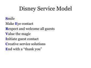 Disney Service Model 
Smile 
Make Eye contact 
Respect and welcome all guests 
Value the magic 
Initiate guest contact 
Creative service solutions 
End with a “thank you” 
 