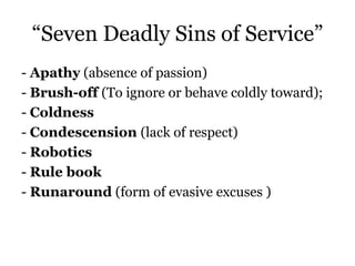 “Seven Deadly Sins of Service” 
- Apathy (absence of passion) 
- Brush-off (To ignore or behave coldly toward); 
- Coldness 
- Condescension (lack of respect) 
- Robotics 
- Rule book 
- Runaround (form of evasive excuses ) 
 
