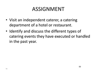 66 
ASSIGNMENT 
• Visit an independent caterer, a catering 
department of a hotel or restaurant. 
• Identify and discuss the different types of 
catering events they have executed or handled 
in the past year. 
59 
 