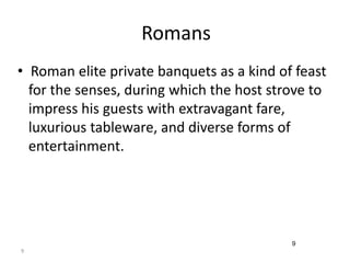 9 
Romans 
• Roman elite private banquets as a kind of feast 
for the senses, during which the host strove to 
impress his guests with extravagant fare, 
luxurious tableware, and diverse forms of 
entertainment. 
9 
 