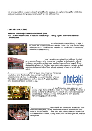 It is a restaurant that serves moderately-priced food in a casual atmosphere. Except for buffet style 
restaurants, casual dining restaurants typically provide table service. 
OTHER RESTAURANTS 
Read and label the pictures with the words given. 
Pub / Ethnic Restaurants/ Cafés and coffee shops / Family Style / Bistro or Brasserie / 
Coffeehouses 
_______________________ are informal restaurants offering a range of 
hot meals and made-to-order sandwiches. Cafés offer table service. Many 
cafés are open for breakfast and serve full hot breakfasts. In some areas, 
cafés offer outdoor seating. 
_____________________are casual restaurants without table service that 
emphasize coffee and other beverages; typically a limited selection of cold 
foods such as pastries and perhaps sandwiches are offered as well. Their 
distinguishing feature is that they allow patrons to relax and socialize on their 
premises for long periods of time without pressure to leave promptly after 
eating. 
A ____________________ (short for public house) is a bar that serves 
simple food fare. Traditionally, pubs were primarily drinking 
establishments with food in a decidedly secondary position, whereas 
the modern pub business relies on food as well. A typical pub has a 
large selection of beers and ales on tap. 
iv) 
A _____________________is a café doubling as a restaurant and 
serving single dishes and other meals in a relaxed setting. A bistro is a 
familiar name for a café serving moderately priced simple meals in an 
unpretentious setting. Especially in Paris, bistros have become 
increasingly popular with tourists. 
"____________________ restaurants" are restaurants that have a fixed 
menu and fixed price, usually with diners seated at a communal table 
such as on bench seats. There is no menu to choose from; rather food 
is brought out in courses, usually with communal serving dishes, like at a 
family meal. 
 