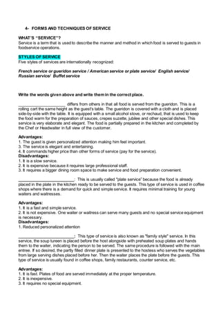 4- FORMS AND TECHNIQUES OF SERVICE 
WHAT’S “SERVICE”? 
Service is a term that is used to describe the manner and method in which food is served to guests in 
foodservice operations. 
STYLES OF SERVICE 
Five styles of services are internationally recognized: 
French service or gueridon service / American service or plate service/ English service/ 
Russian service/ Buffet service 
Write the words given above and write them in the correct place. 
_____________________ differs from others in that all food is served from the gueridon. This is a 
rolling cart the same height as the guest's table. The gueridon is covered with a cloth and is placed 
side-by-side with the table. It is equipped with a small alcohol stove, or rechaud, that is used to keep 
the food warm for the preparation of sauces, crepes suzette, jubilee and other special dishes. This 
service is very elaborate and elegant. The food is partially prepared in the kitchen and completed by 
the Chef or Headwaiter in full view of the customer. 
Advantages: 
1. The guest is given personalized attention making him feel important. 
3. The service is elegant and entertaining. 
4. It commands higher price than other forms of service (pay for the service). 
Disadvantages: 
1. It is a slow service. 
2. It is expensive because it requires large professional staff. 
3. It requires a bigger dining room space to make service and food preparation convenient. 
_________________________: This is usually called "plate service” because the food is already 
placed in the plate in the kitchen ready to be served to the guests. This type of service is used in coffee 
shops where there is a demand for quick and simple service. It requires minimal training for young 
waiters and waitresses. 
Advantages: 
1. It is a fast and simple service. 
2. It is not expensive. One waiter or waitress can serve many guests and no special service equipment 
is necessary. 
Disadvantages: 
1. Reduced personalized attention 
_________________________: This type of service is also known as "family style" service. In this 
service, the soup tureen is placed before the host alongside with preheated soup plates and hands 
them to the waiter, indicating the person to be served. The same procedure is followed with the main 
entree. If so desired, the partly filled dinner plate is presented to the hostess who serves the vegetables 
from large serving dishes placed before her. Then the waiter places the plate before the guests. This 
type of service is usually found in coffee shops, family restaurants, counter service, etc. 
Advantages: 
1. It is fast. Plates of food are served immediately at the proper temperature. 
2. It is inexpensive. 
3. It requires no special equipment. 
 