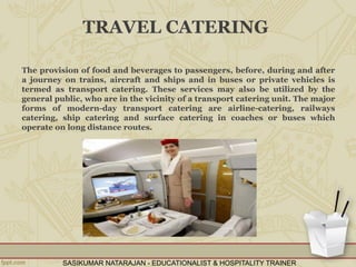 TRAVEL CATERING
The provision of food and beverages to passengers, before, during and after
a journey on trains, aircraft and ships and in buses or private vehicles is
termed as transport catering. These services may also be utilized by the
general public, who are in the vicinity of a transport catering unit. The major
forms of modern-day transport catering are airline-catering, railways
catering, ship catering and surface catering in coaches or buses which
operate on long distance routes.
SASIKUMAR NATARAJAN - EDUCATIONALIST & HOSPITALITY TRAINER
 
