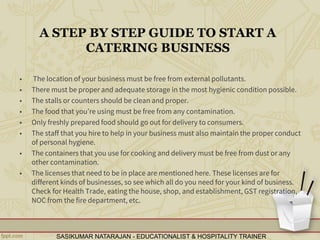 A STEP BY STEP GUIDE TO START A
CATERING BUSINESS
• The location of your business must be free from external pollutants.
• There must be proper and adequate storage in the most hygienic condition possible.
• The stalls or counters should be clean and proper.
• The food that you’re using must be free from any contamination.
• Only freshly prepared food should go out for delivery to consumers.
• The staff that you hire to help in your business must also maintain the proper conduct
of personal hygiene.
• The containers that you use for cooking and delivery must be free from dust or any
other contamination.
• The licenses that need to be in place are mentioned here. These licenses are for
different kinds of businesses, so see which all do you need for your kind of business.
Check for Health Trade, eating the house, shop, and establishment, GST registration,
NOC from the fire department, etc.
SASIKUMAR NATARAJAN - EDUCATIONALIST & HOSPITALITY TRAINER
 