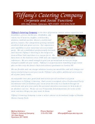 Mailing Address: Phone Number: mail:
Tiffany’s Catering Company 315.476.7630 tiffanys@tiffanyscatering.com
101 Oak Street
Syracuse, NY 13203
Tiffany's Catering Company is the best off-premise caterer whose expertise is in
breakfasts, picnics barbecues, clambakes, pig
roasts, hor d'oeuvres, buffets, cold lunches,
stations, cocktail parties, dinners, and formal
parties /events. Our competitive pricing includes
excellent food and great service. Our experience
and capability is your assurance of a successful
party. We are established, professionally licensed,
and insured. Tiffany's Catering is the largest in
Central New York and there is a reason for it. We
have been in the business since 1983 and can supply a list of respectable
references. We are small enough to give you personalized service yet large
enough to fulfill all your needs. Tiffany's is experienced in handling large events
plus we hire only the finest chefs and culinary graduates in Central NY.
We are flexible and can design whatever menu you would like and will change our
menus and pricing to suit your needs. Tiffany's also offers additional services for
all of your party needs.
An enjoyable time plus good food and service for all involved is of great
importance to Tiffany's Catering. Each event is assigned a free Professional Party
Coordinator who will follow your event from the time it is booked through its
conclusion and give your party the personal attention necessary to help make it
an absolute success. Please see our Frequently Asked Questions for some of the
most common things you may want to know.
Tiffany's Catering Company is now a select caterer at Arrowhead Lodge of Oneida
Shores County Park.
 