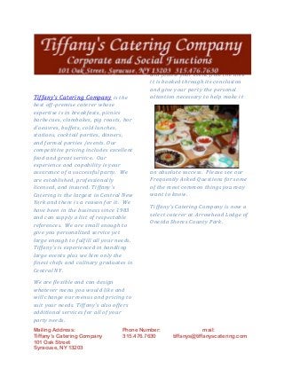 Mailing Address: Phone Number: mail:
Tiffany’s Catering Company 315.476.7630 tiffanys@tiffanyscatering.com
101 Oak Street
Syracuse, NY 13203
Tiffany's Catering Company is the
best off-premise caterer whose
expertise is in breakfasts, picnics
barbecues, clambakes, pig roasts, hor
d'oeuvres, buffets, cold lunches,
stations, cocktail parties, dinners,
and formal parties /events. Our
competitive pricing includes excellent
food and great service. Our
experience and capability is your
assurance of a successful party. We
are established, professionally
licensed, and insured. Tiffany's
Catering is the largest in Central New
York and there is a reason for it. We
have been in the business since 1983
and can supply a list of respectable
references. We are small enough to
give you personalized service yet
large enough to fulfill all your needs.
Tiffany's is experienced in handling
large events plus we hire only the
finest chefs and culinary graduates in
Central NY.
We are flexible and can design
whatever menu you would like and
will change our menus and pricing to
suit your needs. Tiffany's also offers
additional services for all of your
party needs.
An enjoyable time plus good food and
service for all involved is of great
importance to Tiffany's Catering.
Each event is assigned a free
Professional Party Coordinator who
will follow your event from the time
it is booked through its conclusion
and give your party the personal
attention necessary to help make it
an absolute success. Please see our
Frequently Asked Questions for some
of the most common things you may
want to know.
Tiffany's Catering Company is now a
select caterer at Arrowhead Lodge of
Oneida Shores County Park.
 