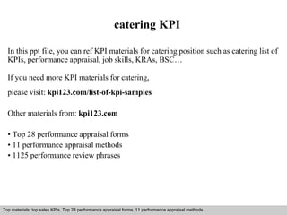 catering KPI 
In this ppt file, you can ref KPI materials for catering position such as catering list of 
KPIs, performance appraisal, job skills, KRAs, BSC… 
If you need more KPI materials for catering, 
please visit: kpi123.com/list-of-kpi-samples 
Other materials from: kpi123.com 
• Top 28 performance appraisal forms 
• 11 performance appraisal methods 
• 1125 performance review phrases 
Top materials: top sales KPIs, Top 28 performance appraisal forms, 11 performance appraisal methods 
Interview questions and answers – free download/ pdf and ppt file 
 