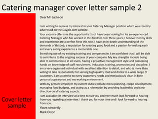 Catering manager cover letter sample 2
Dear Mr Jackson

Cover letter
sample

I am writing to express my interest in your Catering Manager position which was recently
advertised on the Dayjob.com website.
Your vacancy offers me the opportunity that I have been looking for. As an experienced
Catering Manager who has worked in this field for over three years, I believe that my skills
and experience are a perfect fit to this role. I have an in-depth understanding of the
demands of this job, a reputation for creating good food and a passion for making each
and every eating experience a memorable one.
By making use of my existing training and competencies I am confident that I will be able
to contribute to the ongoing success of your company. My key strengths include being
able to communicate at all levels, having a proactive management style and possessing
hands on knowledge of staff recruitment, induction, training, promotion and discipline. I
am a very organised individual with excellent attention to detail, and who is more than
willing to take responsibility for serving high quality food and drinks to a wide range of
customers. I am attentive to every customers needs and meticulously clean in both
personal appearance and my working environment.
With my present employer my current duties include menu planning, recipe development,
managing food budgets, and acting as a role model by providing leadership and clear
direction on all catering aspects.
I am available for interview at a time to suit you and very much look forward to hearing
from you regarding a interview. I thank you for your time and I look forward to hearing
from you.
Yours sincerely
Mark Dixon

 