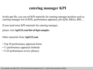 catering manager KPI 
In this ppt file, you can ref KPI materials for catering manager position such as 
catering manager list of KPIs, performance appraisal, job skills, KRAs, BSC… 
If you need more KPI materials for catering manager, 
please visit: kpi123.com/list-of-kpi-samples 
Other materials from: kpi123.com 
• Top 28 performance appraisal forms 
• 11 performance appraisal methods 
• 1125 performance review phrases 
Top materials: top sales KPIs, Top 28 performance appraisal forms, 11 performance appraisal methods 
Interview questions and answers – free download/ pdf and ppt file 
 