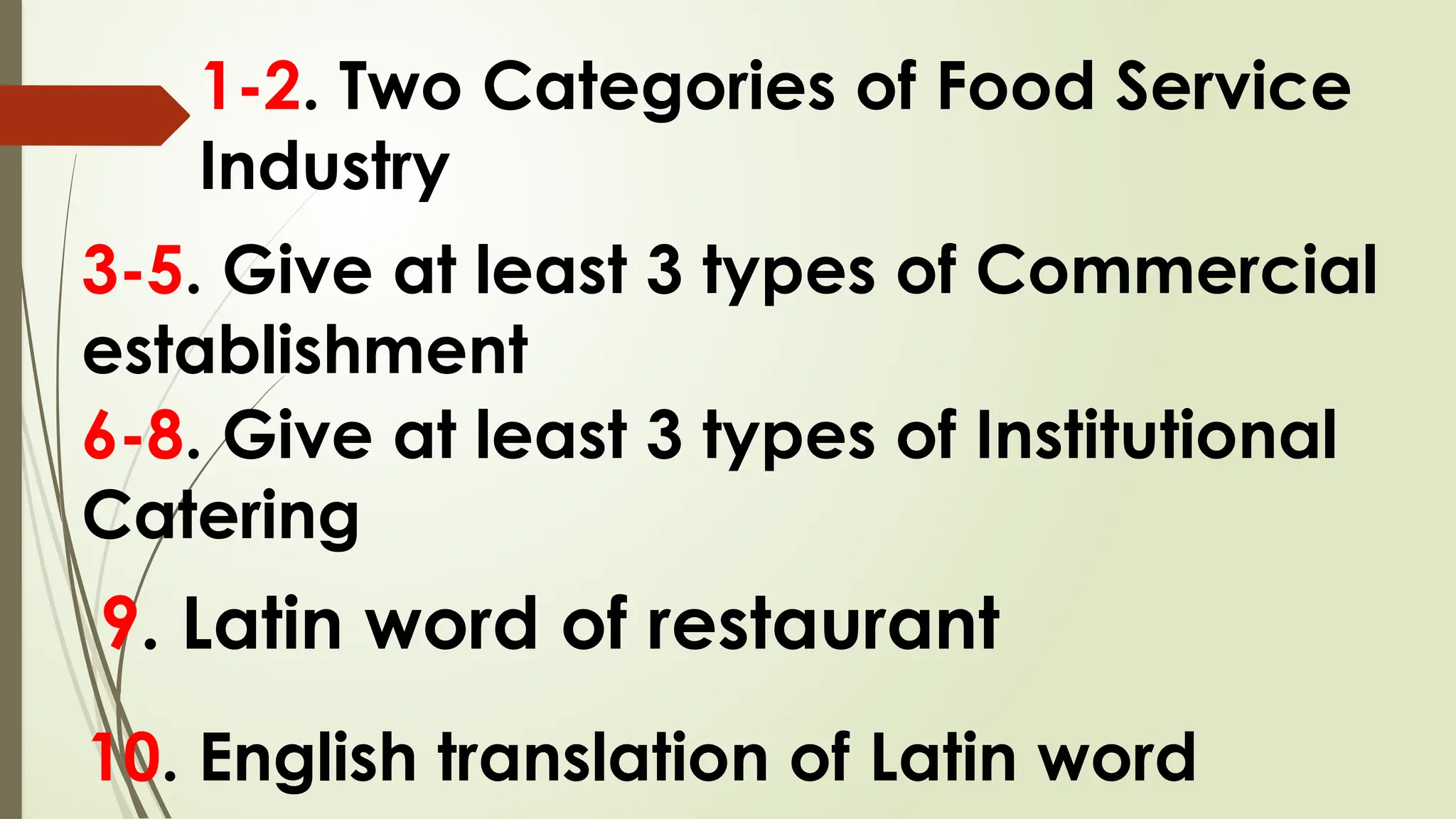 1-2. Two Categories of Food Service
Industry
3-5. Give at least 3 types of Commercial
establishment
6-8. Give at least 3 types of Institutional
Catering
9. Latin word of restaurant
10. English translation of Latin word
 
