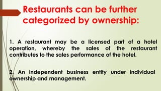 Restaurants can be further
categorized by ownership:
1. A restaurant may be a licensed part of a hotel
operation, whereby the sales of the restaurant
contributes to the sales performance of the hotel.
2. An independent business entity under individual
ownership and management.
 