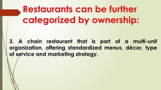 Restaurants can be further
categorized by ownership:
3. A chain restaurant that is part of a multi-unit
organization, offering standardized menus, décor, type
of service and marketing strategy.
 