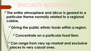 SPECIALTY RESTAURANT
The entire atmosphere and décor is geared to a
particular theme normally related to a regional
cuisine.
Giving the public ethnic foods within a region.
Concentrate on a particular food item.
Can range from very up-market and exclusive
places to very casual ones.
 