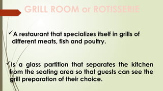 GRILL ROOM or ROTISSERIE
A restaurant that specializes itself in grills of
different meats, fish and poultry.
Is a glass partition that separates the kitchen
from the seating area so that guests can see the
grill preparation of their choice.
 