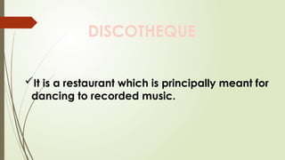 DISCOTHEQUE
It is a restaurant which is principally meant for
dancing to recorded music.
 