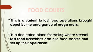FOOD COURTS
This is a variant to fast food operations brought
about by the emergence of mega malls.
Is a dedicated place for eating where several
fast food franchises can hire food booths and
set up their operations.
 
