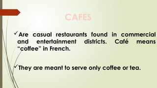 CAFES
Are casual restaurants found in commercial
and entertainment districts. Café means
“coffee” in French.
They are meant to serve only coffee or tea.
 