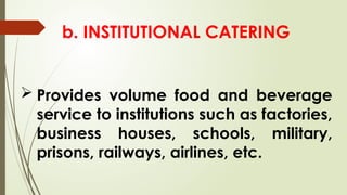 b. INSTITUTIONAL CATERING
 Provides volume food and beverage
service to institutions such as factories,
business houses, schools, military,
prisons, railways, airlines, etc.
 