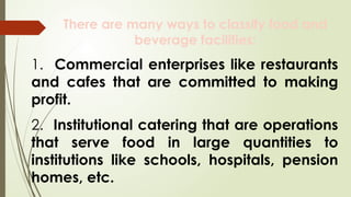 There are many ways to classify food and
beverage facilities:
1. Commercial enterprises like restaurants
and cafes that are committed to making
profit.
2. Institutional catering that are operations
that serve food in large quantities to
institutions like schools, hospitals, pension
homes, etc.
 