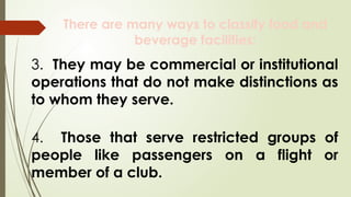 There are many ways to classify food and
beverage facilities:
3. They may be commercial or institutional
operations that do not make distinctions as
to whom they serve.
4. Those that serve restricted groups of
people like passengers on a flight or
member of a club.
 