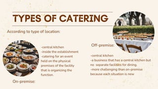 According to type of location:
Off-premise:
On-premise:
-central kitchen
-inside the establishment
-catering for an event
held on the physical
premises of the facility
that is organizing the
function.
-central kitchen
-a business that has a central kitchen but
no separate facilities for dining.
-more challenging than on-premise
because each situation is new
 