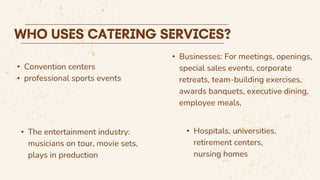 • Convention centers
• professional sports events
• Hospitals, universities,
retirement centers,
nursing homes
• The entertainment industry:
musicians on tour, movie sets,
plays in production
• Businesses: For meetings, openings,
special sales events, corporate
retreats, team-building exercises,
awards banquets, executive dining,
employee meals,
 
