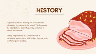 Filipino cuisine is a melting pot of flavors and
influences from around the world. The flavors of
the islands have been shaped by centuries of
history and culture.
Today, Filipino food is a unique fusion of
traditional and modern, with dishes that are both
comforting and exciting.
 