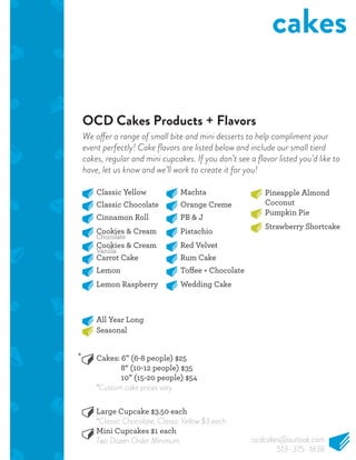 OCD Cakes Products + Flavors
cakes
Classic Yellow
Classic Chocolate
Cinnamon Roll
Cookies & Cream
Cookies & Cream
Carrot Cake
Lemon
Lemon Raspberry
Machta
Orange Creme
PB & J
Pistachio
Red Velvet
Rum Cake
Wedding Cake
Pineapple Almond
Coconut
Pumpkin Pie
Strawberry Shortcake
All Year Long
Cakes: 6” (6-8 people) $25
8“ (10-12 people) $35
10” (15-20 people) $54
*Custom cake prices vary.
Large Cupcake $3.50 each
*Classic Chocolate, Classic Yellow $3 each.
Mini Cupcakes $1 each
Two Dozen Order Minimum.
Seasonal
Chocolate
Vanilla
We offer a range of small bite and mini desserts to help compliment your
event perfectly! Cake ﬂavors are listed below and include our small tierd
cakes, regular and mini cupcakes. If you don’t see a ﬂavor listed you’d like to
have, let us know and we’ll work to create it for you!
*
ocdcakes@outlook.com
513-375-1838
 