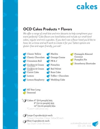 OCD Cakes Products + Flavors
cakes
Classic Yellow
Classic Chocolate
Cinnamon Roll
Cookies & Cream
Cookies & Cream
Carrot Cake
Lemon
Lemon Raspberry
Machta
Orange Creme
PB & J
Pistachio
Red Velvet
Rum Cake
Wedding Cake
Pineapple Almond
Coconut
Pumpkin Pie
Strawberry Shortcake
All Year Long
Cakes: 6” (6-8 people) $25
8“ (10-12 people) $35
10” (15-20 people) $54
*Custom cake prices vary.
Large Cupcake $3.50 each
*Classic Chocolate, Classic Yellow $3 each.
Mini Cupcakes $1 each
Two Dozen Order Minimum.
Seasonal
Chocolate
Vanilla
We offer a range of small bite and mini desserts to help compliment your
event perfectly! Cake ﬂavors are listed below and include our small tierd
cakes, regular and mini cupcakes. If you don’t see a ﬂavor listed you’d like to
have, let us know and we’ll work to create it for you! Select options are
gluten-free and vegan friendly, just ask!
*
ocdcakes@outlook.com
513-375-1838
 