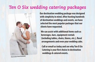 Ten O Six wedding catering packages
Our destination wedding package was designed
with simplicity in mind. After hosting hundreds
of destination weddings and events, we have
selected the most popular packages that our
clients have requested.
We can assist with additional items such as
beverages, bars, equipment rentals
(including tables, chairs, linens, etc.), floral
arrangements and even your wedding cake.
Call or email us today and see whyTen O Six
Catering is your first choice in destination
weddings & catered events.
Photo by Ryan & Rach Photography
 